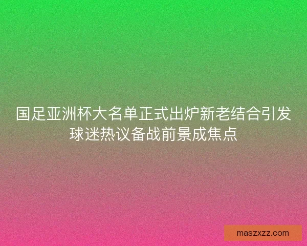 国足亚洲杯大名单正式出炉新老结合引发球迷热议备战前景成焦点