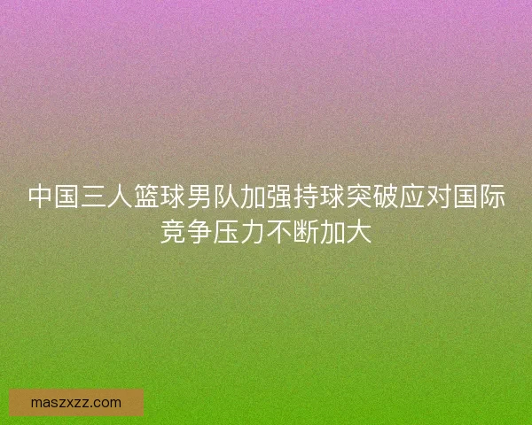 中国三人篮球男队加强持球突破应对国际竞争压力不断加大