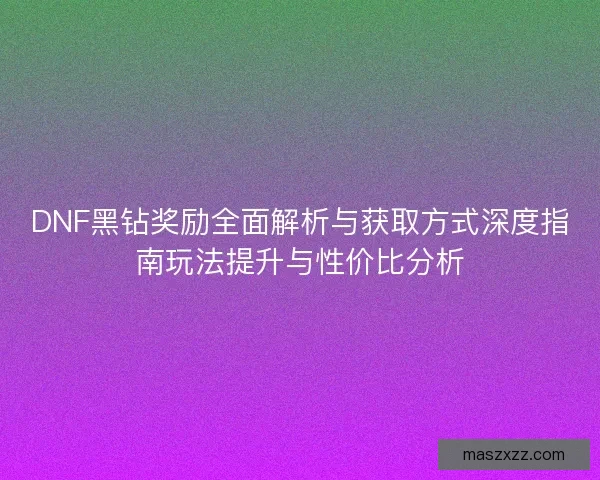 DNF黑钻奖励全面解析与获取方式深度指南玩法提升与性价比分析