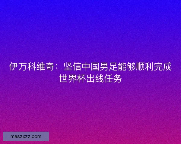 伊万科维奇：坚信中国男足能够顺利完成世界杯出线任务