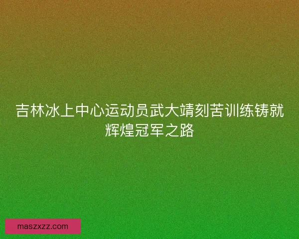吉林冰上中心运动员武大靖刻苦训练铸就辉煌冠军之路