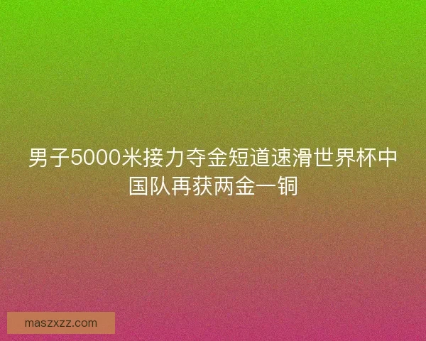男子5000米接力夺金短道速滑世界杯中国队再获两金一铜