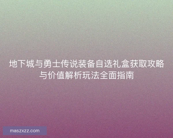 地下城与勇士传说装备自选礼盒获取攻略与价值解析玩法全面指南